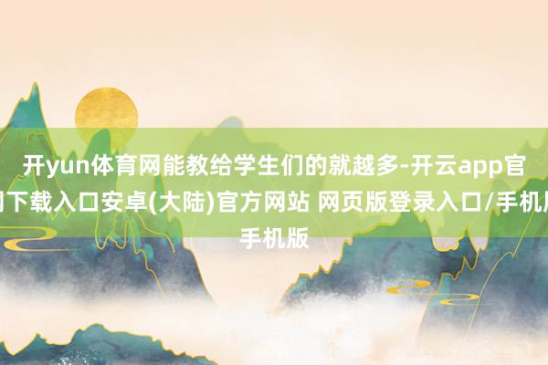 开yun体育网能教给学生们的就越多-开云app官网下载入口安卓(大陆)官方网站 网页版登录入口/手机版