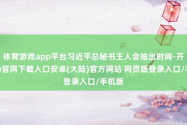 体育游戏app平台习近平总秘书王人会抽出时间-开云app官网下载入口安卓(大陆)官方网站 网页版登录入口/手机版