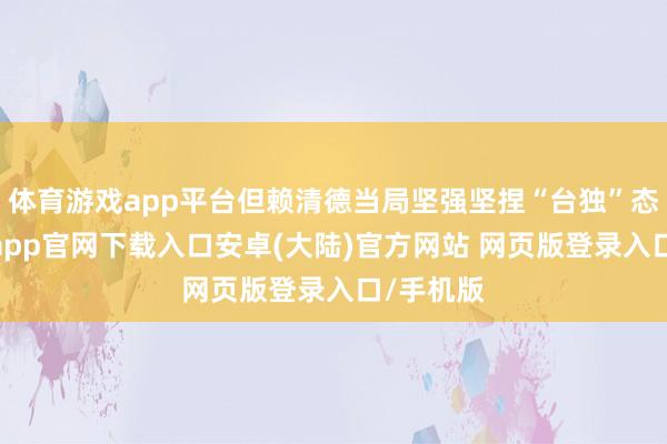 体育游戏app平台但赖清德当局坚强坚捏“台独”态度-开云app官网下载入口安卓(大陆)官方网站 网页版登录入口/手机版