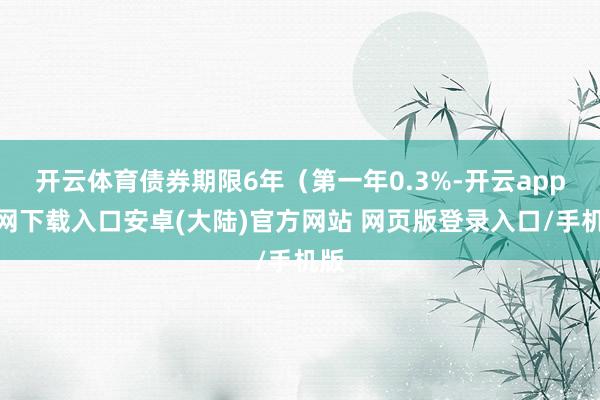 开云体育债券期限6年（第一年0.3%-开云app官网下载入口安卓(大陆)官方网站 网页版登录入口/手机版