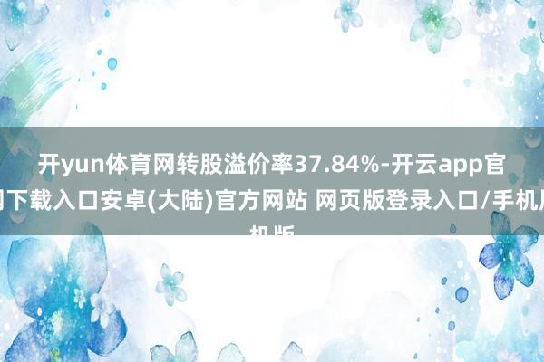 开yun体育网转股溢价率37.84%-开云app官网下载入口安卓(大陆)官方网站 网页版登录入口/手机版
