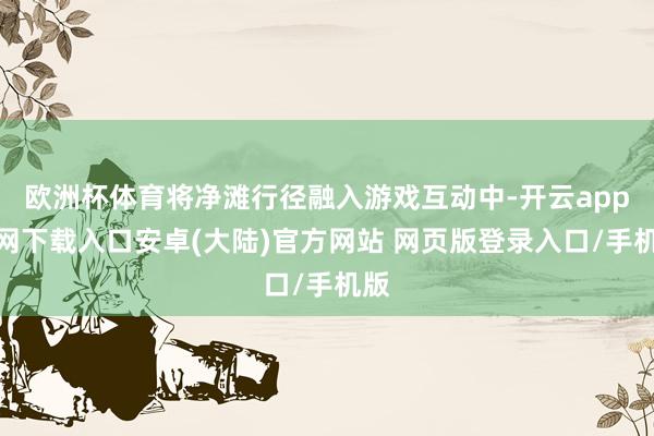 欧洲杯体育将净滩行径融入游戏互动中-开云app官网下载入口安卓(大陆)官方网站 网页版登录入口/手机版