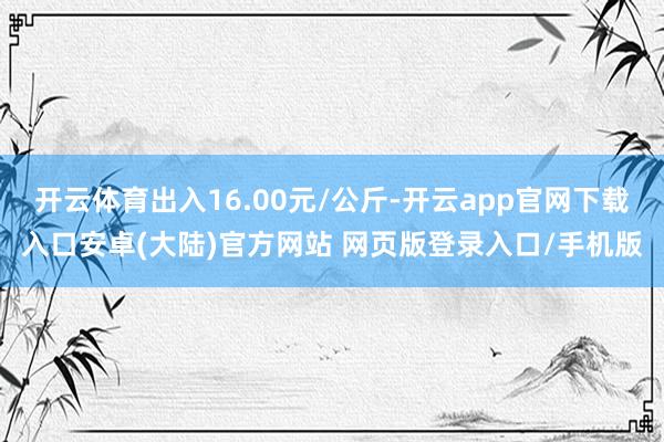 开云体育出入16.00元/公斤-开云app官网下载入口安卓(大陆)官方网站 网页版登录入口/手机版