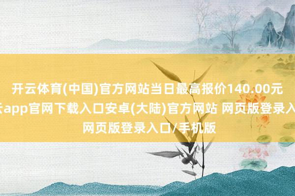 开云体育(中国)官方网站当日最高报价140.00元/公斤-开云app官网下载入口安卓(大陆)官方网站 网页版登录入口/手机版