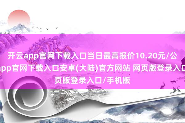 开云app官网下载入口当日最高报价10.20元/公斤-开云app官网下载入口安卓(大陆)官方网站 网页版登录入口/手机版