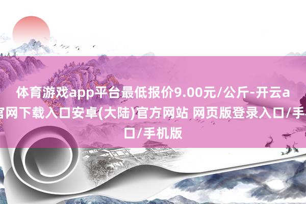 体育游戏app平台最低报价9.00元/公斤-开云app官网下载入口安卓(大陆)官方网站 网页版登录入口/手机版