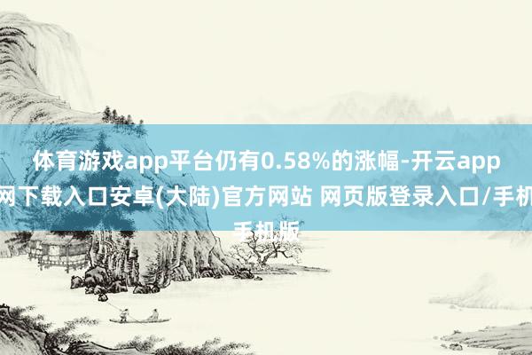 体育游戏app平台仍有0.58%的涨幅-开云app官网下载入口安卓(大陆)官方网站 网页版登录入口/手机版