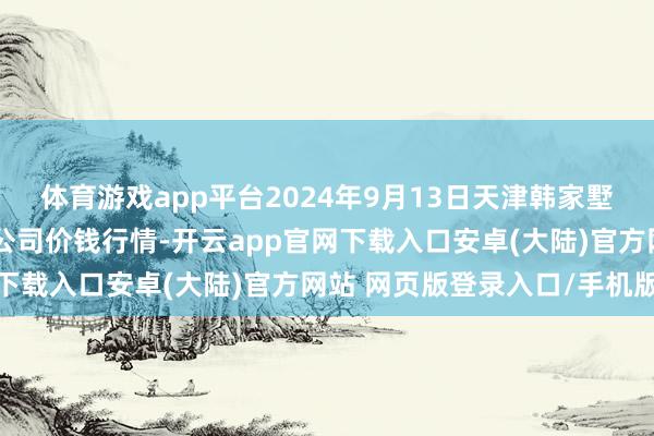 体育游戏app平台2024年9月13日天津韩家墅海吉星农居品物流有限公司价钱行情-开云app官网下载入口安卓(大陆)官方网站 网页版登录入口/手机版