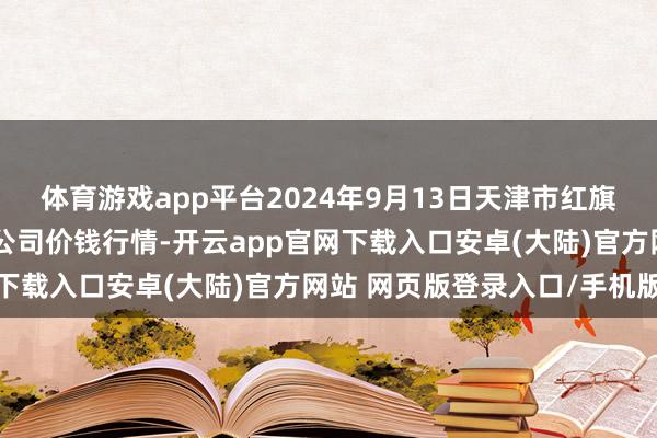 体育游戏app平台2024年9月13日天津市红旗农贸概括批发商场有限公司价钱行情-开云app官网下载入口安卓(大陆)官方网站 网页版登录入口/手机版