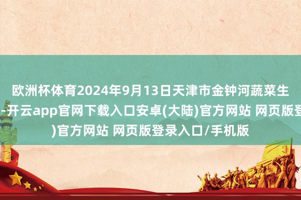 欧洲杯体育2024年9月13日天津市金钟河蔬菜生意中心价钱行情-开云app官网下载入口安卓(大陆)官方网站 网页版登录入口/手机版