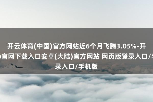 开云体育(中国)官方网站近6个月飞腾3.05%-开云app官网下载入口安卓(大陆)官方网站 网页版登录入口/手机版
