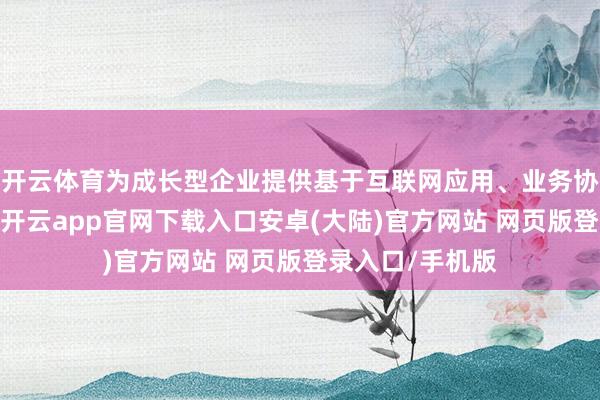 开云体育为成长型企业提供基于互联网应用、业务协同、汇注交往-开云app官网下载入口安卓(大陆)官方网站 网页版登录入口/手机版