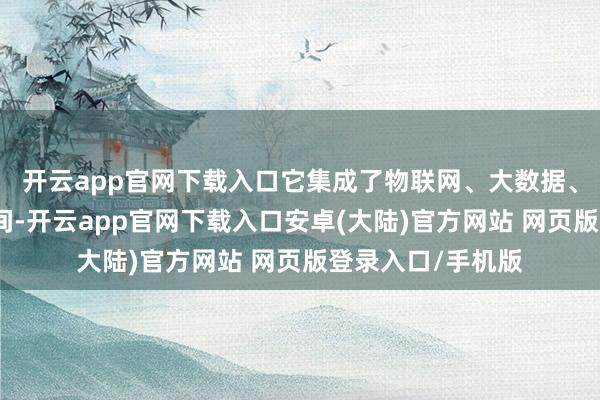 开云app官网下载入口它集成了物联网、大数据、云忖度等先进时间-开云app官网下载入口安卓(大陆)官方网站 网页版登录入口/手机版