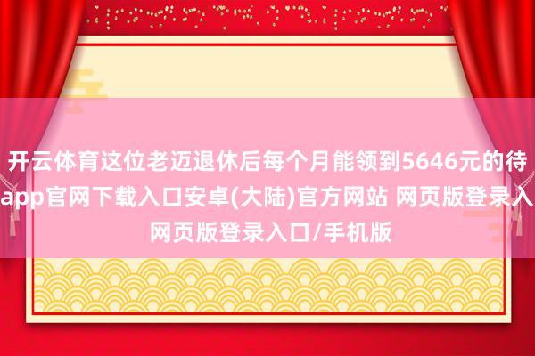 开云体育这位老迈退休后每个月能领到5646元的待业金-开云app官网下载入口安卓(大陆)官方网站 网页版登录入口/手机版