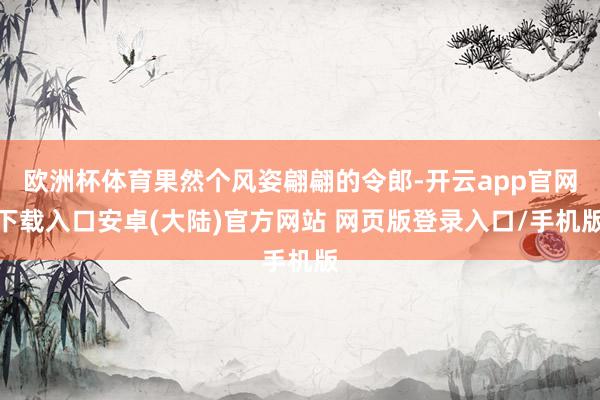 欧洲杯体育果然个风姿翩翩的令郎-开云app官网下载入口安卓(大陆)官方网站 网页版登录入口/手机版