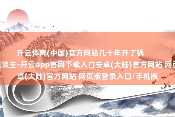 开云体育(中国)官方网站几十年开了锅        萨镇冰算不上独创东谈主-开云app官网下载入口安卓(大陆)官方网站 网页版登录入口/手机版