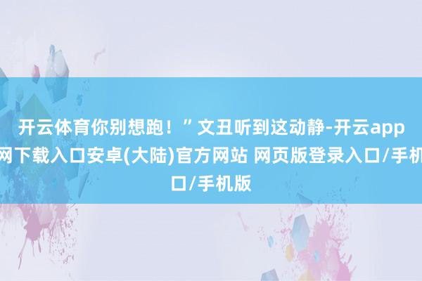 开云体育你别想跑！”文丑听到这动静-开云app官网下载入口安卓(大陆)官方网站 网页版登录入口/手机版