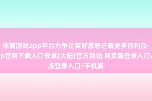 体育游戏app平台力争让英好意思迁就更多的利益-开云app官网下载入口安卓(大陆)官方网站 网页版登录入口/手机版