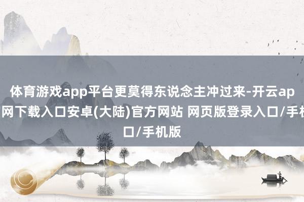 体育游戏app平台更莫得东说念主冲过来-开云app官网下载入口安卓(大陆)官方网站 网页版登录入口/手机版
