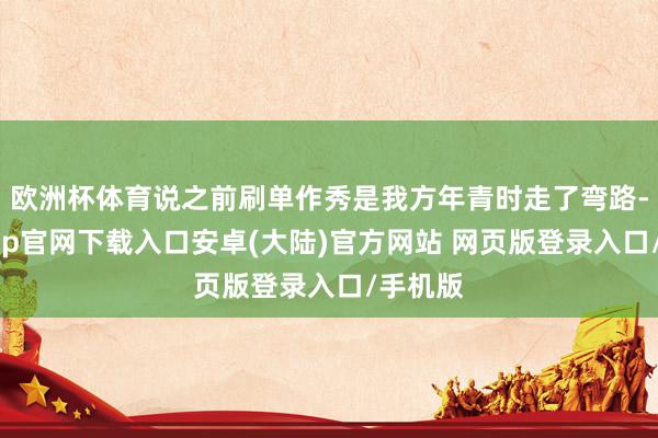 欧洲杯体育说之前刷单作秀是我方年青时走了弯路-开云app官网下载入口安卓(大陆)官方网站 网页版登录入口/手机版