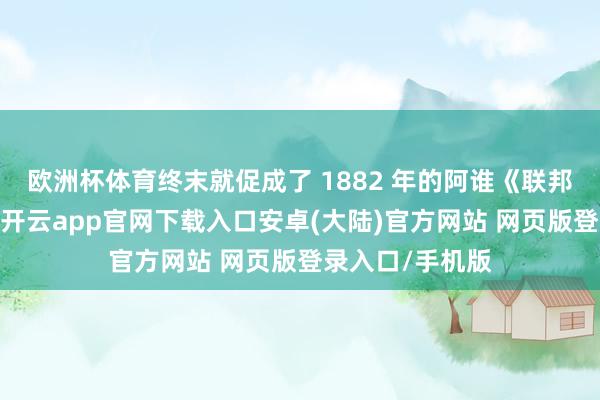 欧洲杯体育终末就促成了 1882 年的阿谁《联邦摈斥法案》啦-开云app官网下载入口安卓(大陆)官方网站 网页版登录入口/手机版