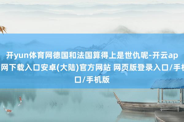 开yun体育网德国和法国算得上是世仇呢-开云app官网下载入口安卓(大陆)官方网站 网页版登录入口/手机版