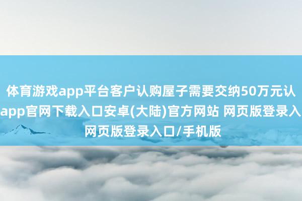 体育游戏app平台客户认购屋子需要交纳50万元认购金-开云app官网下载入口安卓(大陆)官方网站 网页版登录入口/手机版