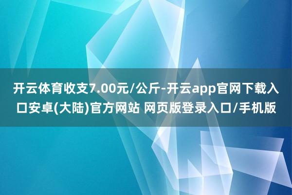 开云体育收支7.00元/公斤-开云app官网下载入口安卓(大陆)官方网站 网页版登录入口/手机版