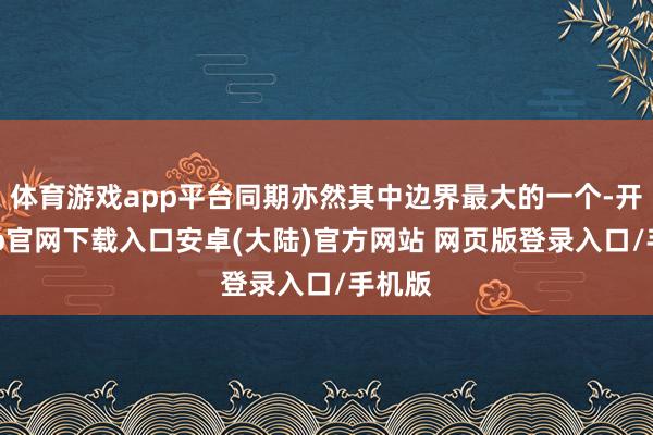 体育游戏app平台同期亦然其中边界最大的一个-开云app官网下载入口安卓(大陆)官方网站 网页版登录入口/手机版