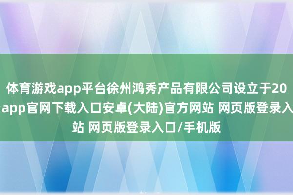 体育游戏app平台徐州鸿秀产品有限公司设立于2017年-开云app官网下载入口安卓(大陆)官方网站 网页版登录入口/手机版