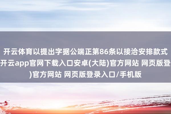 开云体育以提出字据公端正第86条以接洽安排款式将公司特有化-开云app官网下载入口安卓(大陆)官方网站 网页版登录入口/手机版
