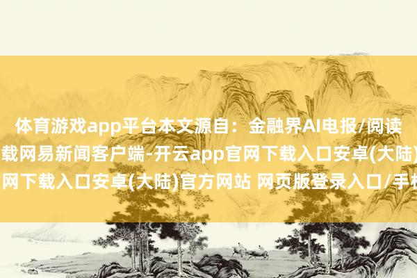 体育游戏app平台本文源自：金融界AI电报/阅读下一篇/复返网易首页下载网易新闻客户端-开云app官网下载入口安卓(大陆)官方网站 网页版登录入口/手机版