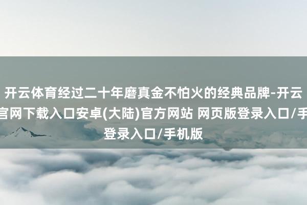 开云体育经过二十年磨真金不怕火的经典品牌-开云app官网下载入口安卓(大陆)官方网站 网页版登录入口/手机版