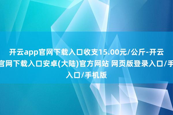 开云app官网下载入口收支15.00元/公斤-开云app官网下载入口安卓(大陆)官方网站 网页版登录入口/手机版