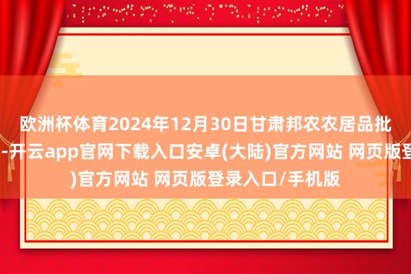 欧洲杯体育2024年12月30日甘肃邦农农居品批发市集价钱行情-开云app官网下载入口安卓(大陆)官方网站 网页版登录入口/手机版