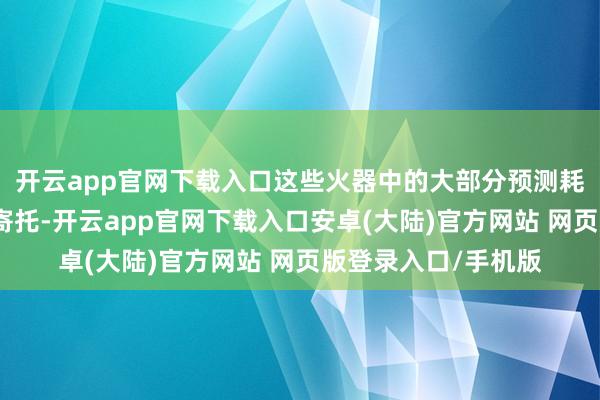 开云app官网下载入口这些火器中的大部分预测耗时一年或以上才气寄托-开云app官网下载入口安卓(大陆)官方网站 网页版登录入口/手机版