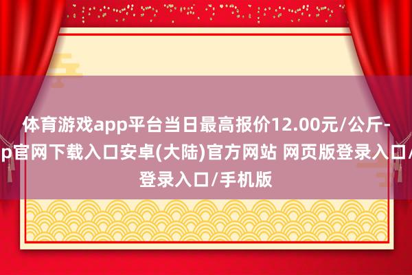 体育游戏app平台当日最高报价12.00元/公斤-开云app官网下载入口安卓(大陆)官方网站 网页版登录入口/手机版