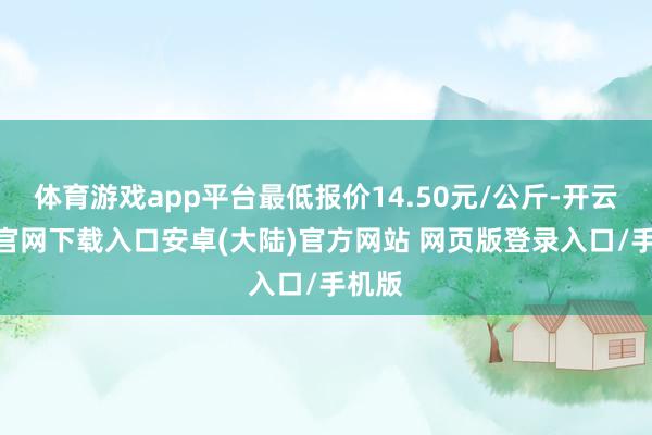 体育游戏app平台最低报价14.50元/公斤-开云app官网下载入口安卓(大陆)官方网站 网页版登录入口/手机版