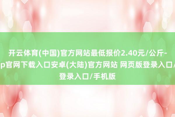 开云体育(中国)官方网站最低报价2.40元/公斤-开云app官网下载入口安卓(大陆)官方网站 网页版登录入口/手机版