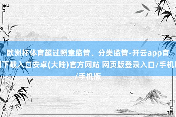 欧洲杯体育超过照章监管、分类监管-开云app官网下载入口安卓(大陆)官方网站 网页版登录入口/手机版