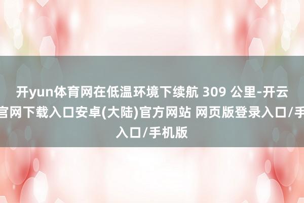 开yun体育网在低温环境下续航 309 公里-开云app官网下载入口安卓(大陆)官方网站 网页版登录入口/手机版