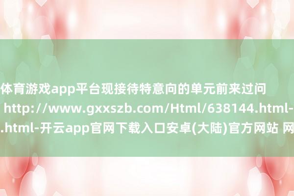 体育游戏app平台现接待特意向的单元前来过问                本文转自：http://www.gxxszb.com/Html/638144.html-开云app官网下载入口安卓(大陆)官方网站 网页版登录入口/手机版