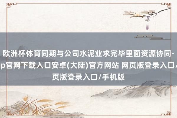 欧洲杯体育同期与公司水泥业求完毕里面资源协同-开云app官网下载入口安卓(大陆)官方网站 网页版登录入口/手机版