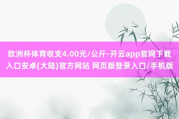 欧洲杯体育收支4.00元/公斤-开云app官网下载入口安卓(大陆)官方网站 网页版登录入口/手机版