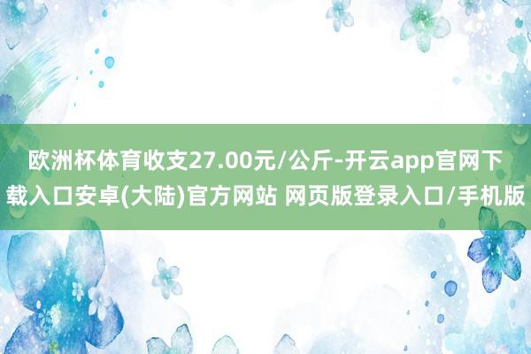 欧洲杯体育收支27.00元/公斤-开云app官网下载入口安卓(大陆)官方网站 网页版登录入口/手机版