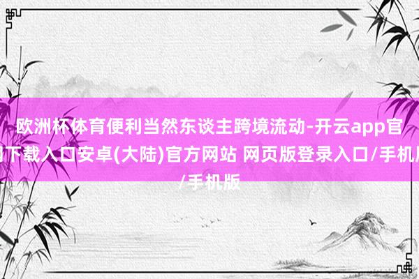 欧洲杯体育便利当然东谈主跨境流动-开云app官网下载入口安卓(大陆)官方网站 网页版登录入口/手机版