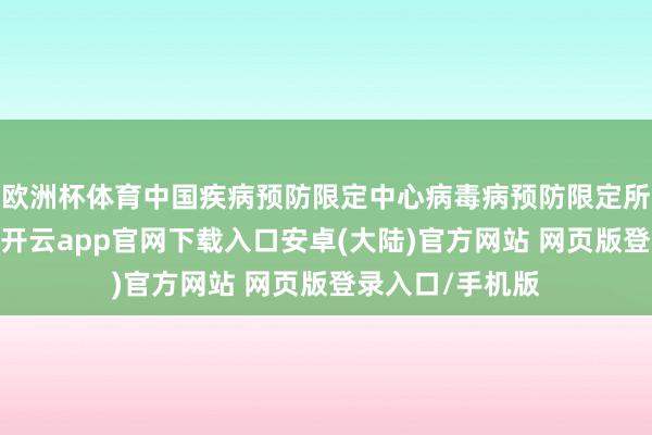 欧洲杯体育中国疾病预防限定中心病毒病预防限定所斟酌员王大燕-开云app官网下载入口安卓(大陆)官方网站 网页版登录入口/手机版