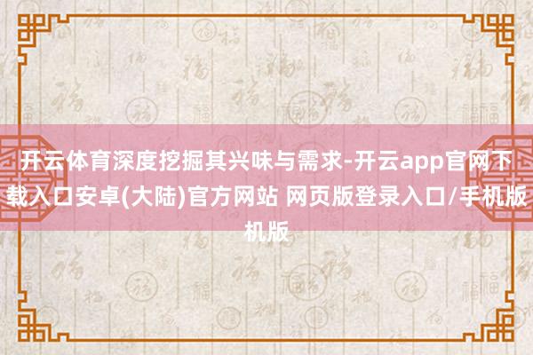 开云体育深度挖掘其兴味与需求-开云app官网下载入口安卓(大陆)官方网站 网页版登录入口/手机版