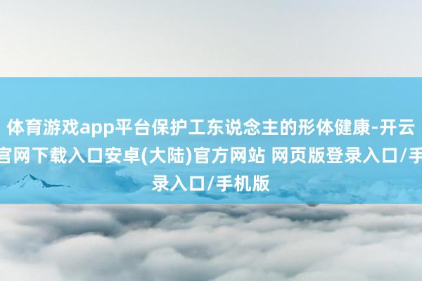 体育游戏app平台保护工东说念主的形体健康-开云app官网下载入口安卓(大陆)官方网站 网页版登录入口/手机版