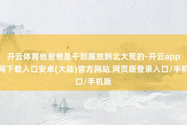 开云体育他爸爸是干部属放到北大荒的-开云app官网下载入口安卓(大陆)官方网站 网页版登录入口/手机版